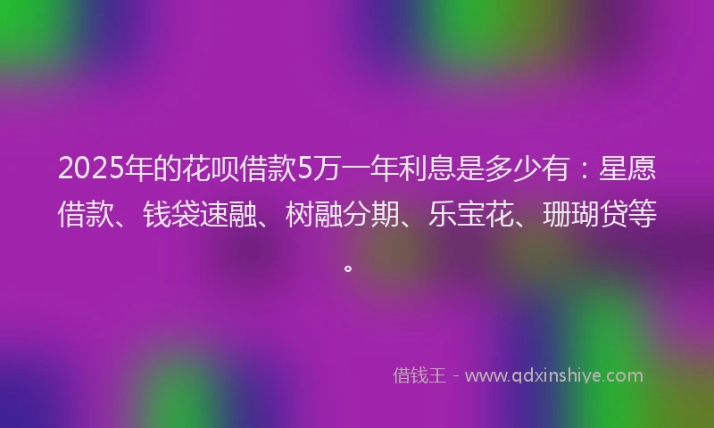 2025年的花呗借款5万一年利息是多少有：星愿借款、钱袋速融、树融分期、乐宝花、珊瑚贷等。