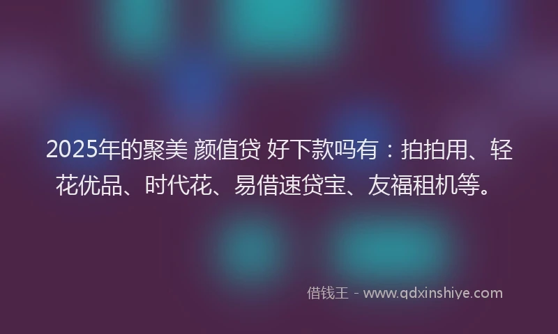 2025年的聚美 颜值贷 好下款吗有：拍拍用、轻花优品、时代花、易借速贷宝、友福租机等。