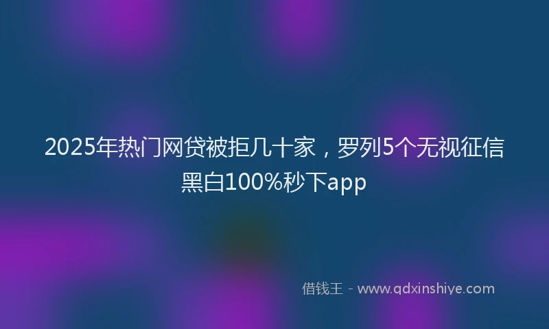 2025年热门网贷被拒几十家，罗列5个无视征信黑白100%秒下app