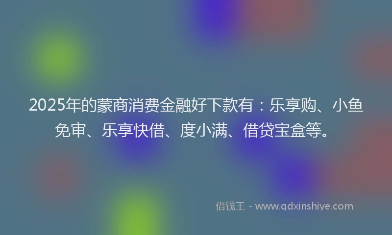 2025年的蒙商消费金融好下款有：乐享购、小鱼免审、乐享快借、度小满、借贷宝盒等。