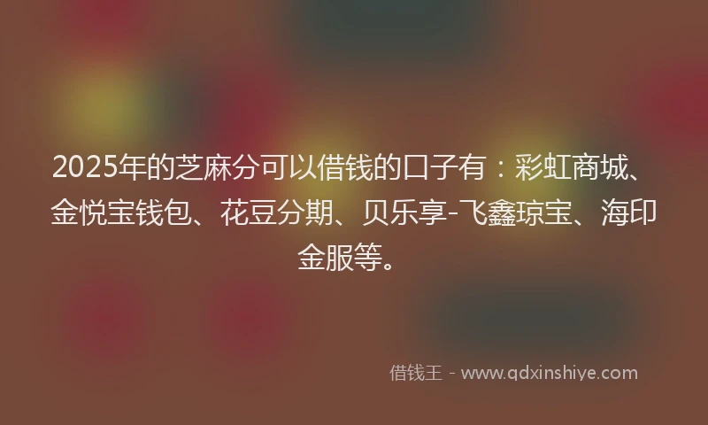 2025年的芝麻分可以借钱的口子有：彩虹商城、金悦宝钱包、花豆分期、贝乐享-飞鑫琼宝、海印金服等。