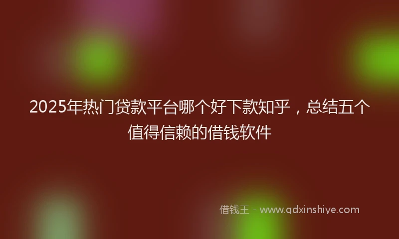 2025年热门贷款平台哪个好下款知乎，总结五个值得信赖的借钱软件