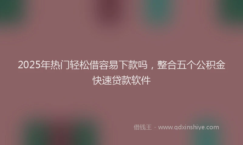 2025年热门轻松借容易下款吗，整合五个公积金快速贷款软件