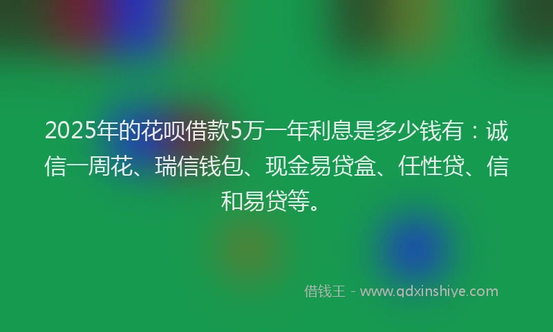 2025年的花呗借款5万一年利息是多少钱有：诚信一周花、瑞信钱包、现金易贷盒、任性贷、信和易贷等。
