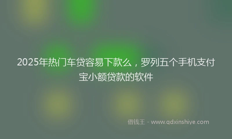 2025年热门车贷容易下款么，罗列五个手机支付宝小额贷款的软件