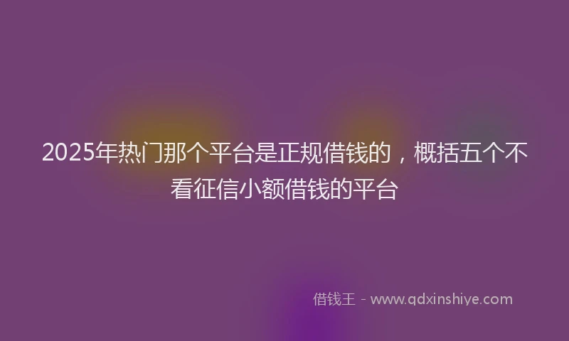 2025年热门那个平台是正规借钱的，概括五个不看征信小额借钱的平台