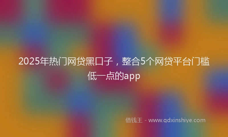 2025年热门网贷黑口子，整合5个网贷平台门槛低一点的app