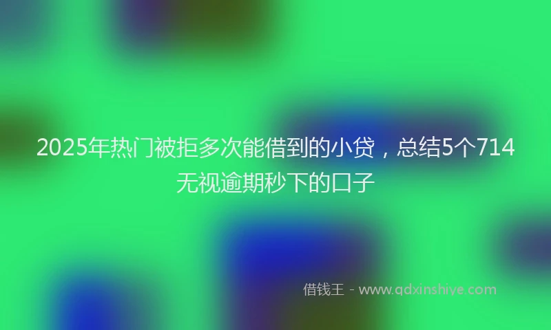 2025年热门被拒多次能借到的小贷，总结5个714无视逾期秒下的口子