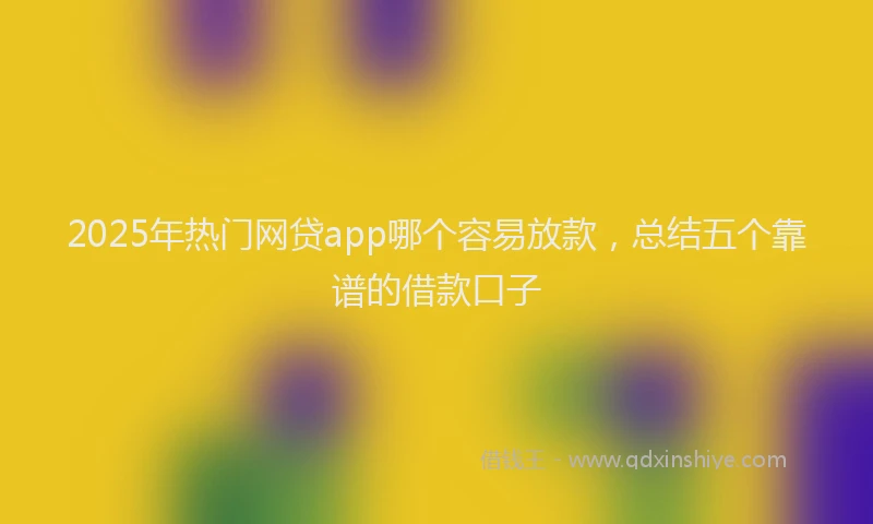 2025年热门网贷app哪个容易放款，总结五个靠谱的借款口子