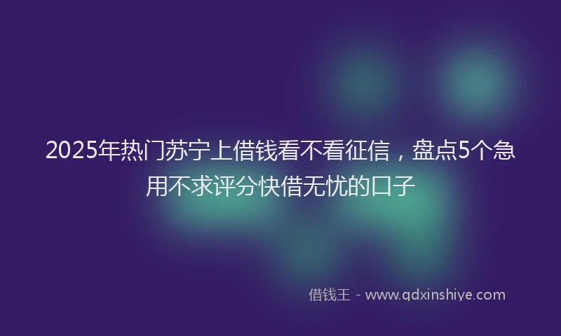 2025年热门苏宁上借钱看不看征信，盘点5个急用不求评分快借无忧的口子