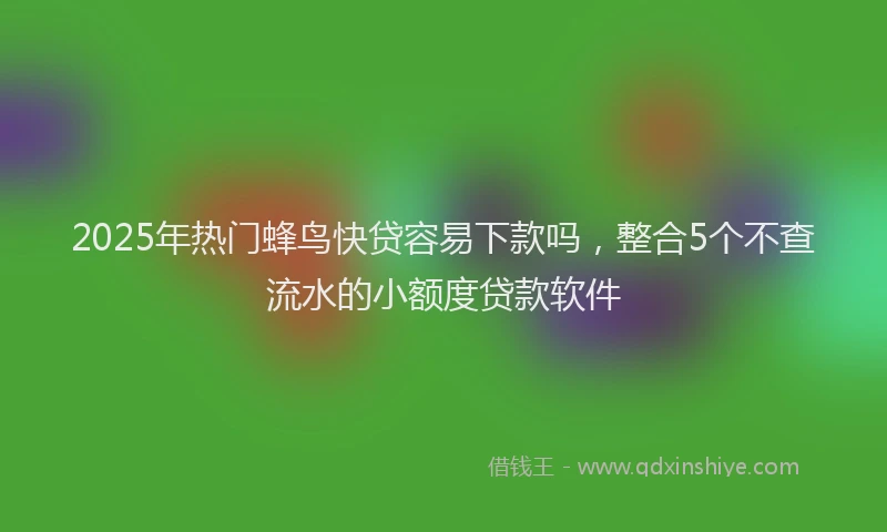 2025年热门蜂鸟快贷容易下款吗，整合5个不查流水的小额度贷款软件