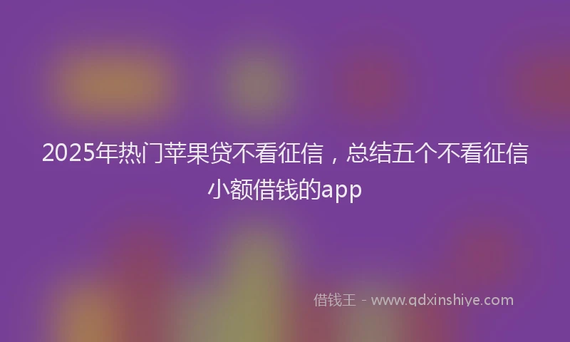 2025年热门苹果贷不看征信，总结五个不看征信小额借钱的app
