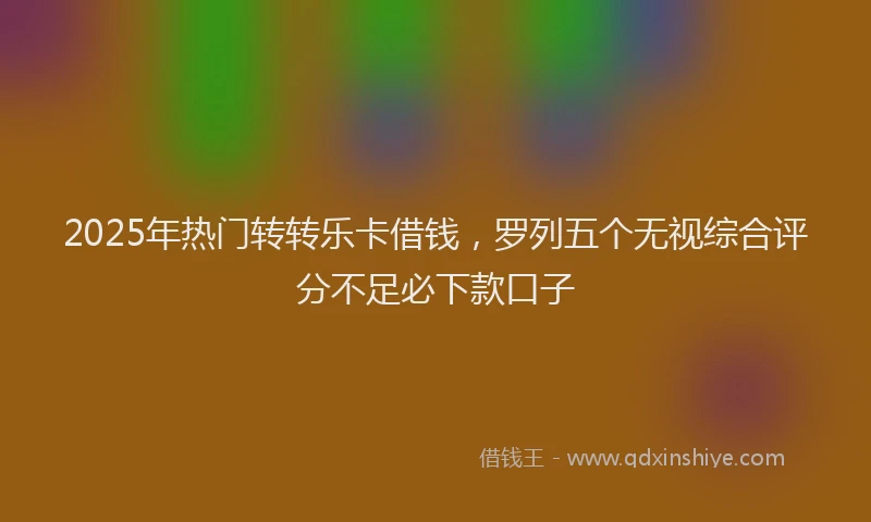 2025年热门转转乐卡借钱，罗列五个无视综合评分不足必下款口子