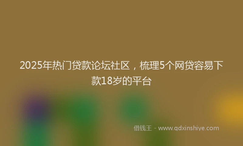2025年热门贷款论坛社区，梳理5个网贷容易下款18岁的平台