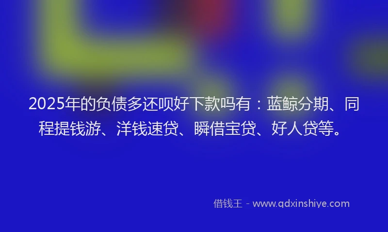 2025年的负债多还呗好下款吗有：蓝鲸分期、同程提钱游、洋钱速贷、瞬借宝贷、好人贷等。