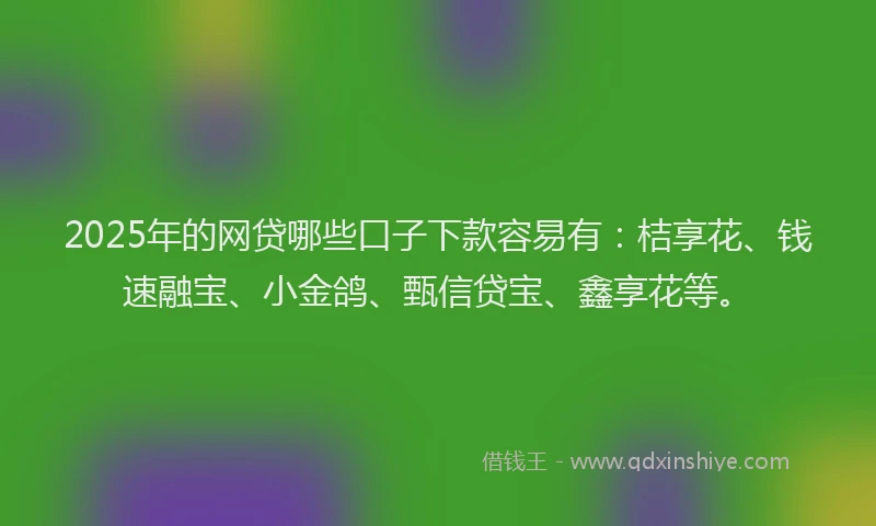 2025年的网贷哪些口子下款容易有：桔享花、钱速融宝、小金鸽、甄信贷宝、鑫享花等。