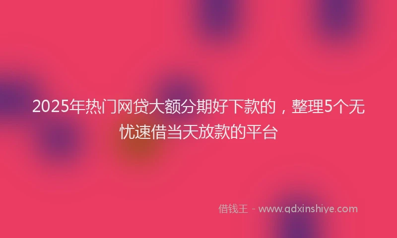 2025年热门网贷大额分期好下款的，整理5个无忧速借当天放款的平台