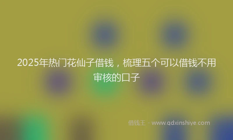2025年热门花仙子借钱，梳理五个可以借钱不用审核的口子