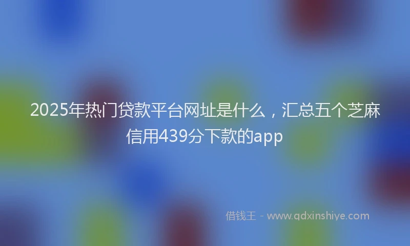 2025年热门贷款平台网址是什么，汇总五个芝麻信用439分下款的app