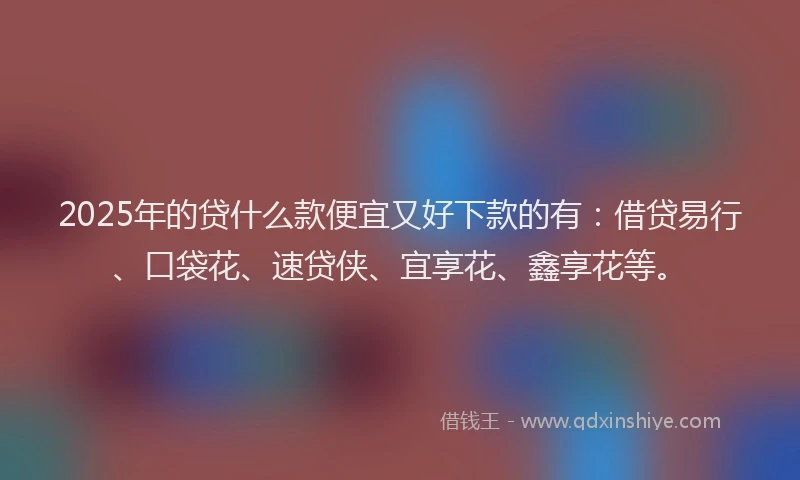 2025年的贷什么款便宜又好下款的有：借贷易行、口袋花、速贷侠、宜享花、鑫享花等。