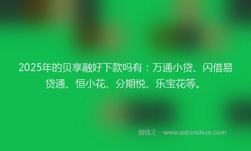 2025年的贝享融好下款吗有：万通小贷、闪借易贷通、恒小花、分期悦、乐宝花等。