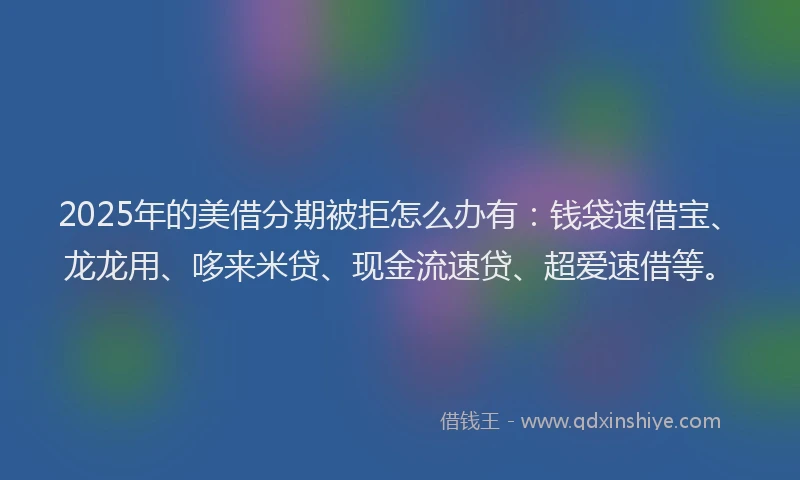 2025年的美借分期被拒怎么办有：钱袋速借宝、龙龙用、哆来米贷、现金流速贷、超爱速借等。