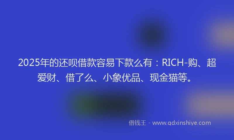 2025年的还呗借款容易下款么有：RICH-购、超爱财、借了么、小象优品、现金猫等。