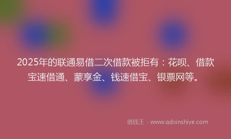 2025年的联通易借二次借款被拒有：花呗、借款宝速借通、蒙享金、钱速借宝、银票网等。