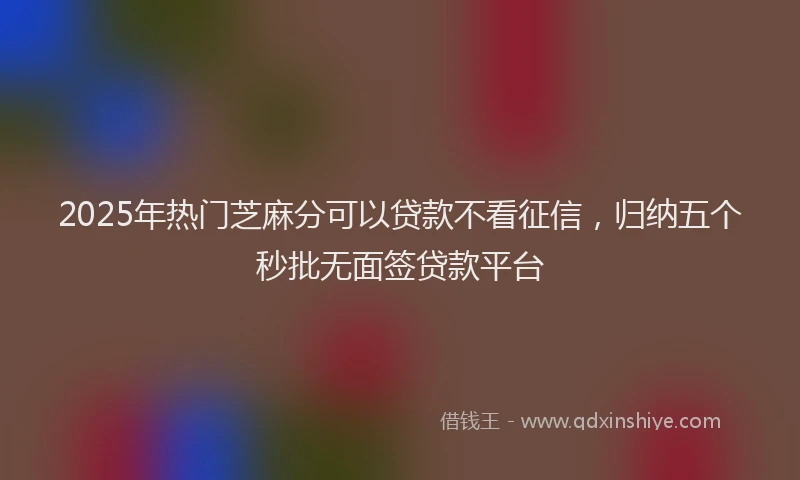 2025年热门芝麻分可以贷款不看征信，归纳五个秒批无面签贷款平台