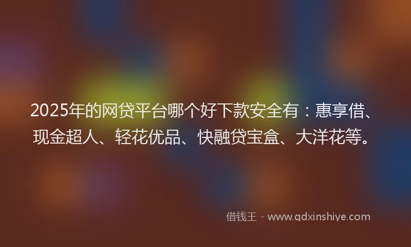 2025年的网贷平台哪个好下款安全有：惠享借、现金超人、轻花优品、快融贷宝盒、大洋花等。