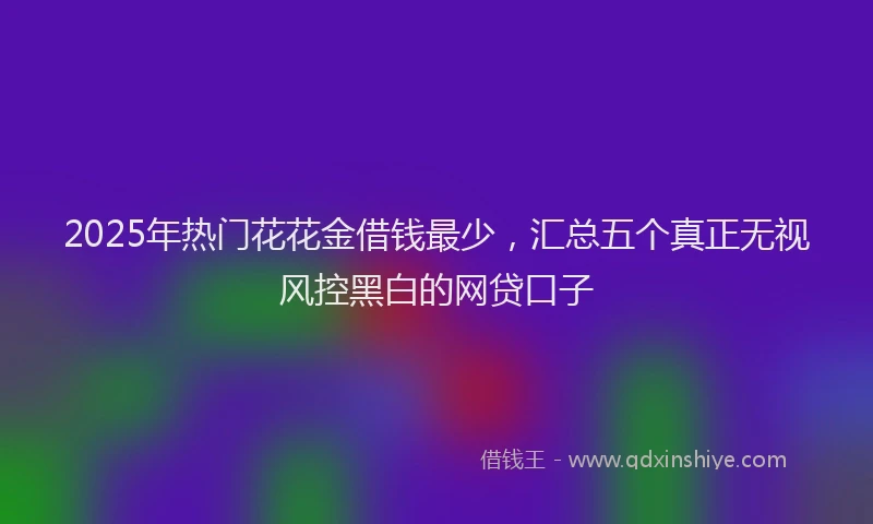 2025年热门花花金借钱最少，汇总五个真正无视风控黑白的网贷口子