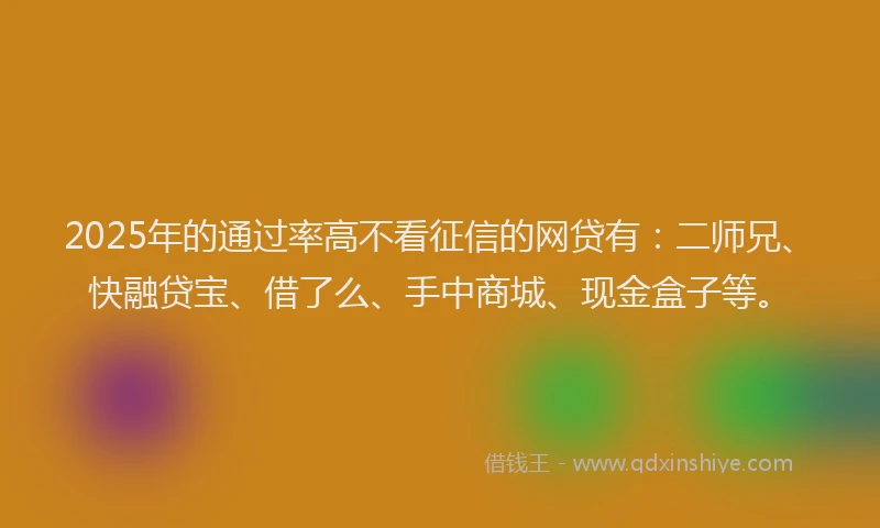 2025年的通过率高不看征信的网贷有：二师兄、快融贷宝、借了么、手中商城、现金盒子等。