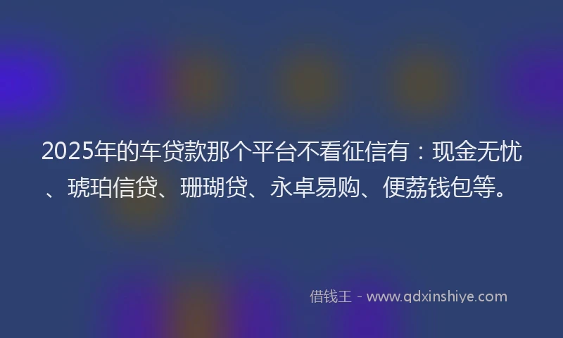 2025年的车贷款那个平台不看征信有：现金无忧、琥珀信贷、珊瑚贷、永卓易购、便荔钱包等。