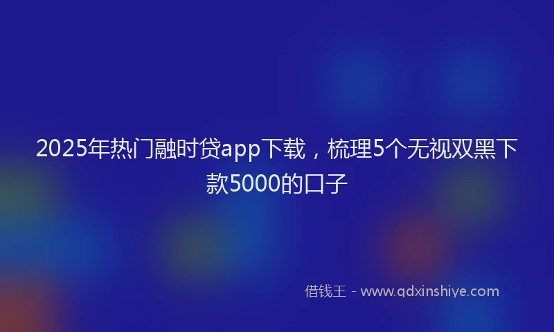 2025年热门融时贷app下载，梳理5个无视双黑下款5000的口子