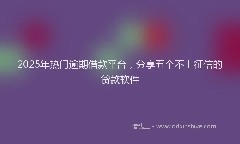 2025年热门逾期借款平台，分享五个不上征信的贷款软件