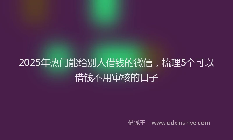 2025年热门能给别人借钱的微信，梳理5个可以借钱不用审核的口子