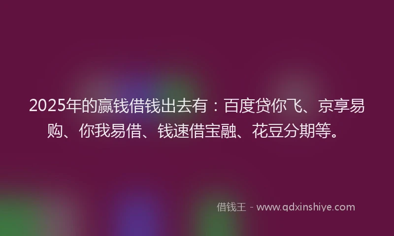 2025年的赢钱借钱出去有：百度贷你飞、京享易购、你我易借、钱速借宝融、花豆分期等。