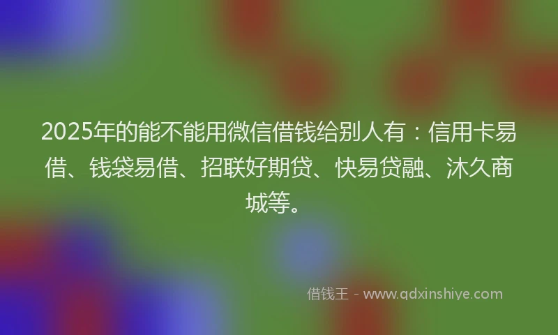 2025年的能不能用微信借钱给别人有：信用卡易借、钱袋易借、招联好期贷、快易贷融、沐久商城等。