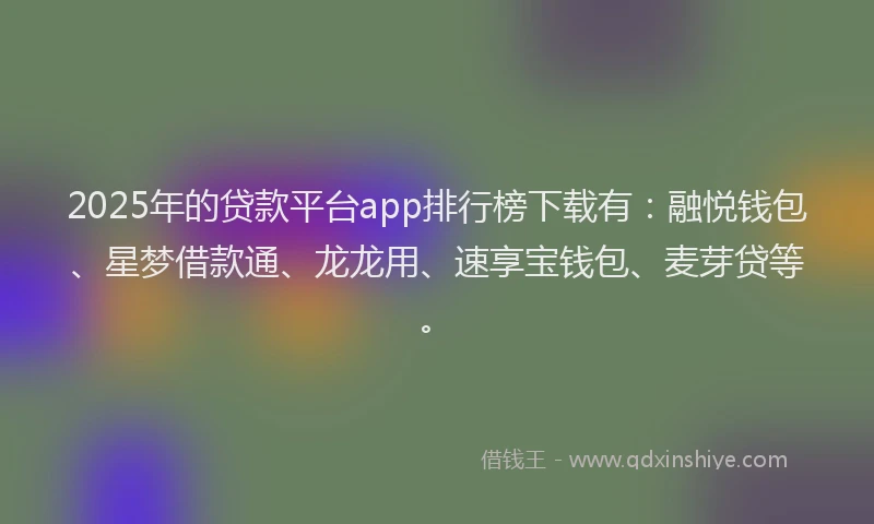 2025年的贷款平台app排行榜下载有：融悦钱包、星梦借款通、龙龙用、速享宝钱包、麦芽贷等。