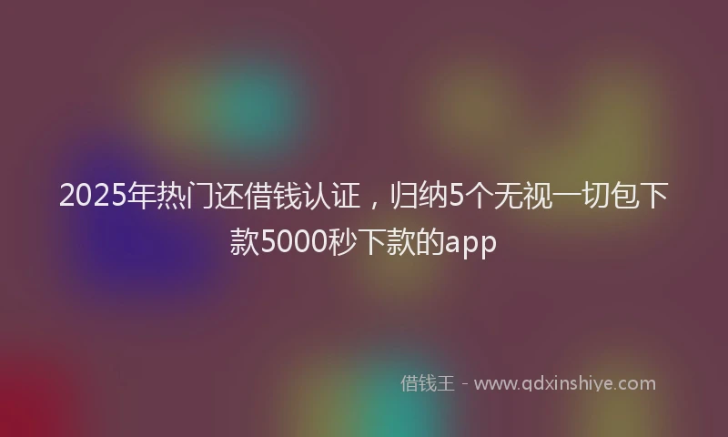 2025年热门还借钱认证，归纳5个无视一切包下款5000秒下款的app