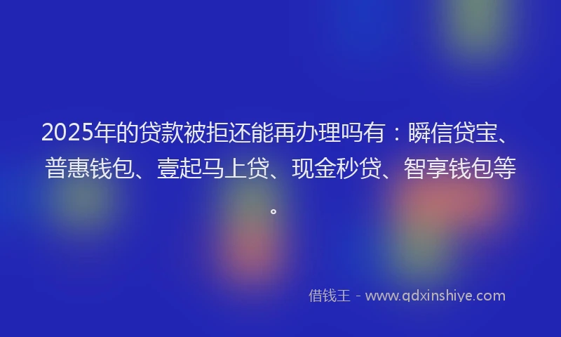 2025年的贷款被拒还能再办理吗有：瞬信贷宝、普惠钱包、壹起马上贷、现金秒贷、智享钱包等。