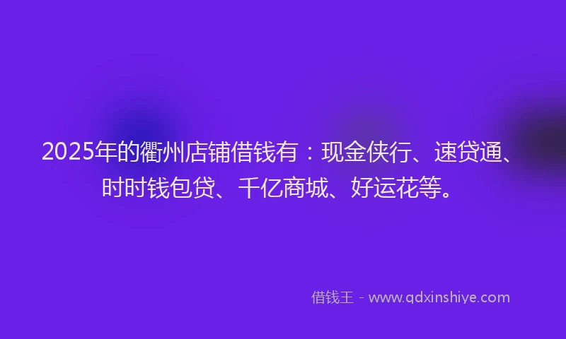 2025年的衢州店铺借钱有：现金侠行、速贷通、时时钱包贷、千亿商城、好运花等。