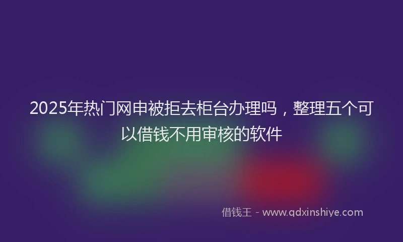 2025年热门网申被拒去柜台办理吗，整理五个可以借钱不用审核的软件