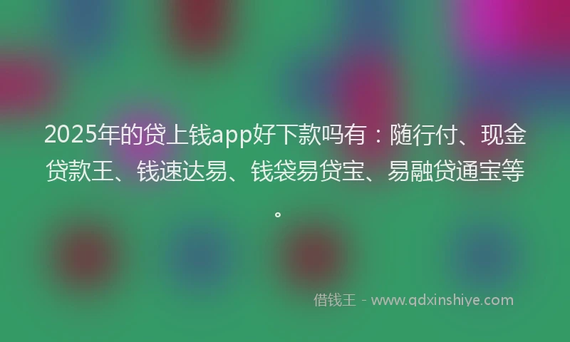 2025年的贷上钱app好下款吗有：随行付、现金贷款王、钱速达易、钱袋易贷宝、易融贷通宝等。