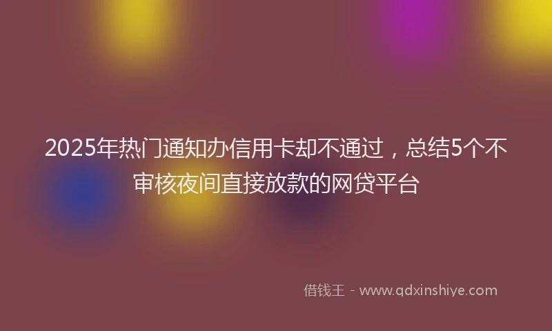 2025年热门通知办信用卡却不通过，总结5个不审核夜间直接放款的网贷平台