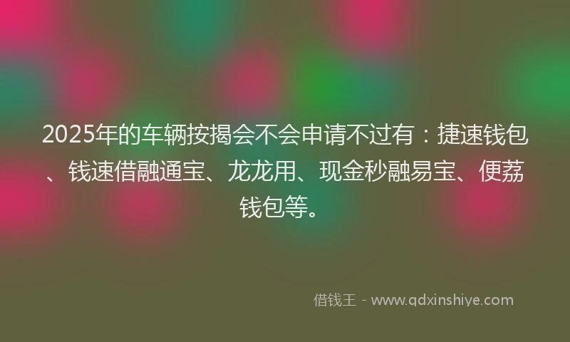 2025年的车辆按揭会不会申请不过有：捷速钱包、钱速借融通宝、龙龙用、现金秒融易宝、便荔钱包等。