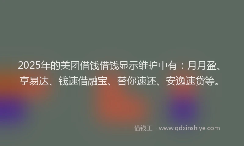 2025年的美团借钱借钱显示维护中有：月月盈、享易达、钱速借融宝、替你速还、安逸速贷等。