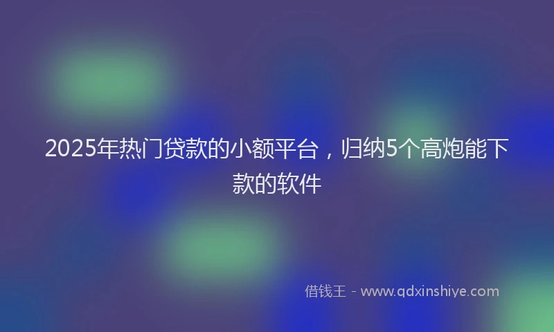 2025年热门贷款的小额平台，归纳5个高炮能下款的软件
