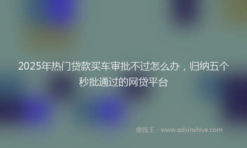 2025年热门贷款买车审批不过怎么办，归纳五个秒批通过的网贷平台
