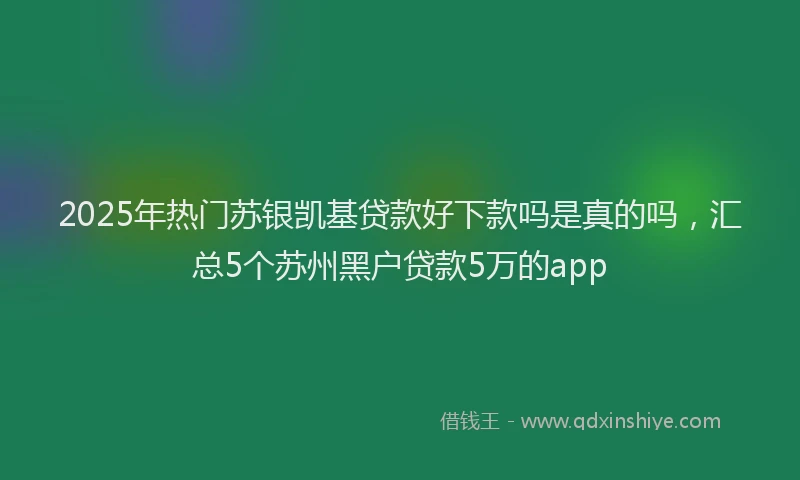 2025年热门苏银凯基贷款好下款吗是真的吗，汇总5个苏州黑户贷款5万的app